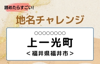 【読めたらすごい！地名チャレンジ Vol.299】「上一光町」なんと読む？＜福井県福井市＞