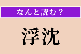 【難読漢字】「浮沈」正しい読み方は？ 物事が浮いたり沈んだりすることを言います