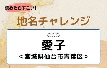 【読めたらすごい！地名チャレンジ Vol.219】「愛子」なんと読む？＜宮城県仙台市青葉区＞