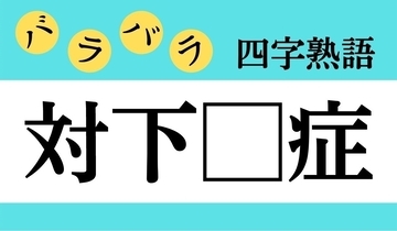 【バラバラ四字熟語 Vol.309】今日のクイズは「対下□症」