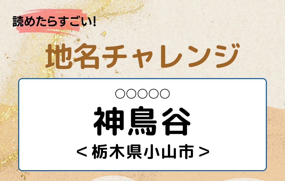 【読めたらすごい！地名チャレンジ Vol.39】「神鳥谷」なんと読む？＜栃木県小山市＞