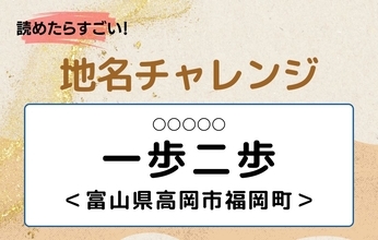 【読めたらすごい！地名チャレンジ Vol.306】「一歩二歩」なんと読む？＜富山県高岡市福岡町＞