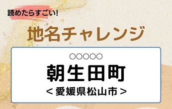 【読めたらすごい！地名チャレンジ Vol.24】「朝生田町」なんと読む？＜愛媛県松山市＞