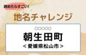 【読めたらすごい！地名チャレンジ Vol.24】「朝生田町」なんと読む？＜愛媛県松山市＞