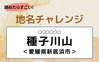 【読めたらすごい！地名チャレンジ Vol.249】「種子川山」なんと読む？＜愛媛県新居浜市＞