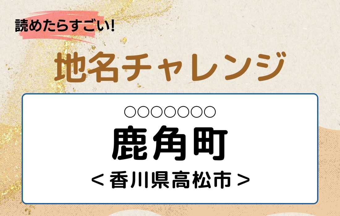 【読めたらすごい！地名チャレンジ Vol.108】「鹿角町」なんと読む？＜香川県高松市＞