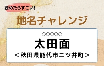 【読めたらすごい！地名チャレンジ Vol.312】「太田面」なんと読む？＜秋田県能代市二ツ井町＞