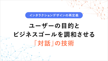 インタラクションデザインの再定義 〜ユーザーの目的とビジネスゴールを調和させる「対話」の技術〜