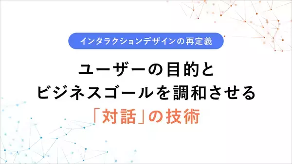 インタラクションデザインの再定義 〜ユーザーの目的とビジネスゴールを調和させる「対話」の技術〜