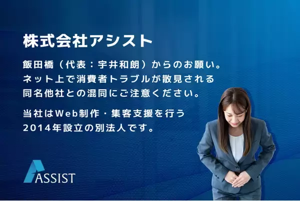 株式会社アシスト 飯田橋（代表：宇井和朗）からのお願い。ネット上で消費者トラブルが散見される同名他社との混同にご注意ください。当社はWeb制作・集客支援を行う2014年設立の別法人です。