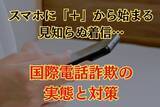 「急増中!!スマホに"＋"から始まる見知らぬ着信… 国際電話詐欺の実態と対策」の画像1