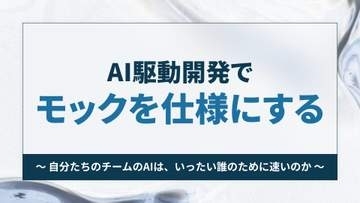 AI駆動開発でモックを仕様にする ～自分たちのチームのAIは、いったい誰のために速いのか【開発者と読み解くAIの世界】