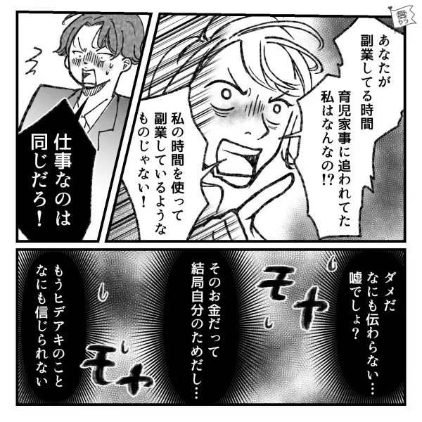 妻『私に内緒で…』夫『仕事なのは一緒だろ！？』通帳の【秘密】に迫るとまさかの逆ギレ！？⇒“自分の時間優先な態度”に我慢できない！
