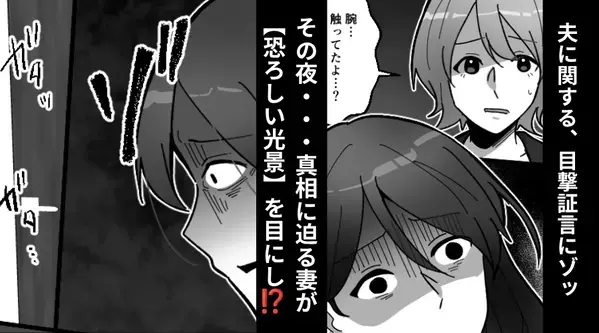 「旦那さん、女性を触ってたよ…？」目撃証言にゾッ…。その夜⇒真相に迫る妻が、自宅で【恐ろしい光景】を目にした話
