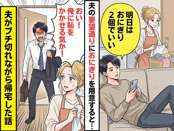 夫「おにぎり2個でいい」夫の要望通りにおにぎりを用意するも…帰宅後⇒夫「おい！恥をかかせる気か！」ブチ切れられた話