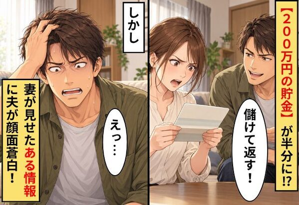 【200万円の貯金】が半分に！？夫「儲けて返す！」しかし⇒「それなら…」妻が見せた”ある情報”に夫が顔面蒼白！