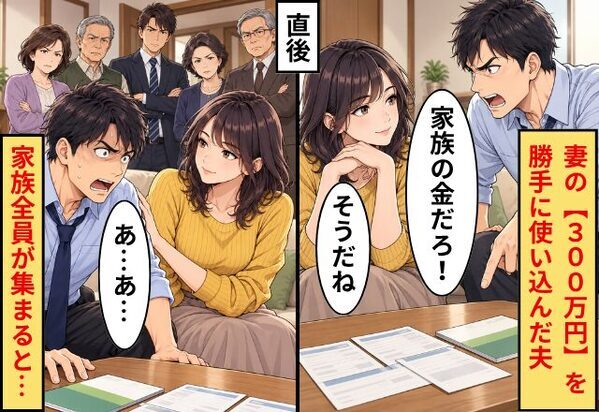 妻の【300万円】を勝手に使い込んだ夫「家族の金だろ！」妻「そうだね」直後⇒“家族全員”が集まると…夫「あ…あ…」