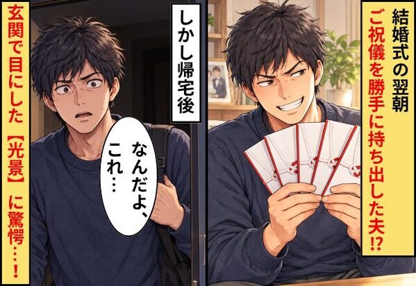 結婚式の翌朝、ご祝儀を勝手に持ち出した夫！？しかし帰宅後⇒夫「なんだよ、これ…」玄関で目にした【光景】に驚愕…！