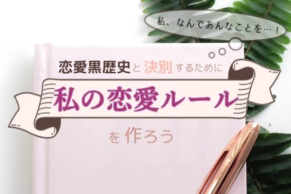 私、なんであんなことを・・・！恋愛黒歴史と決別するために「私の恋愛ルール」を作ろう