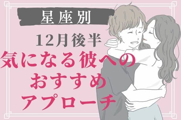 【男性の星座別】近づいちゃえ♡１２月後半、彼のおすすめアプローチ　Vol.１