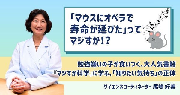 【夏休み自由研究にも】「オペラでマウスの寿命が延びた」ってマジすか！？　勉強嫌いの子が食いつく、大人気書籍『マジすか科学』に学ぶ、「知りたい気持ち」の正体