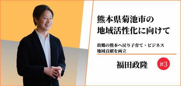 熊本県菊池市の地域活性化に向けて〜故郷の熊本へ戻り子育て・ビジネス、地域貢献を両立〜#3 【福田政隆】