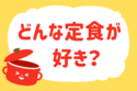 どんな定食が好き？＜回答数 22,477票＞【教えて！ みんなの衣食住「みんなの暮らし調査隊」結果発表 第238回】