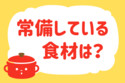 「常備している食材は？」＜回答数12,838票＞【教えて！ みんなの衣食住「みんなの暮らし調査隊」結果発表 第471回】