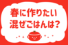 「春に作りたい混ぜごはんは？」＜回答数13,920票＞【教えて！ みんなの衣食住「みんなの暮らし調査隊」結果発表 第501回】