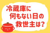 「冷蔵庫に何もない日の救世主は？」＜回答数37,957票＞【教えて！ みんなの衣食住「みんなの暮らし調査隊」結果発表 第581回】