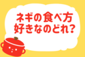 ネギの食べ方好きなのどれ？【教えて！ みんなの衣食住「みんなの暮らし調査隊」結果発表 第54回】