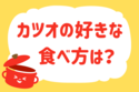 カツオの好きな食べ方は？＜回答数 37,339票＞【教えて！ みんなの衣食住「みんなの暮らし調査隊」結果発表 第200回】