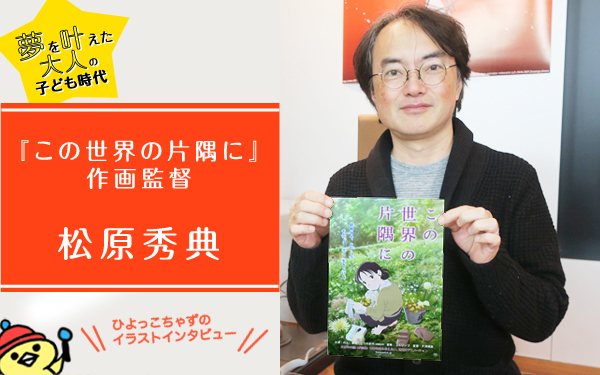松原秀典作画監督が語る「この世界の片隅に」と一番大切なもの　【ゆめを叶えた大人の子ども時代、ヒヨっ子ちゃずのイラストインタビューVol.2】