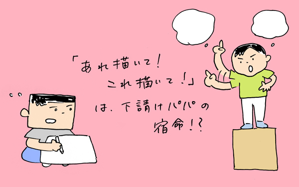 「アレ描いて！コレ描いて！」は下請けパパの宿命！？【下請けパパ日記～家庭に仕事に大興奮～ Vol.16】