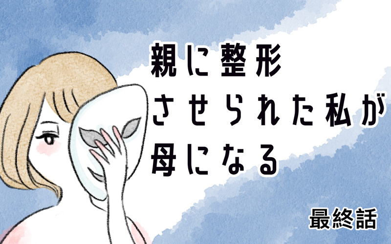 【最終回】もう過去を悔やまない…親に整形させられた私が母になって思うこと【親に整形させられた私が、母になる Vol.78】