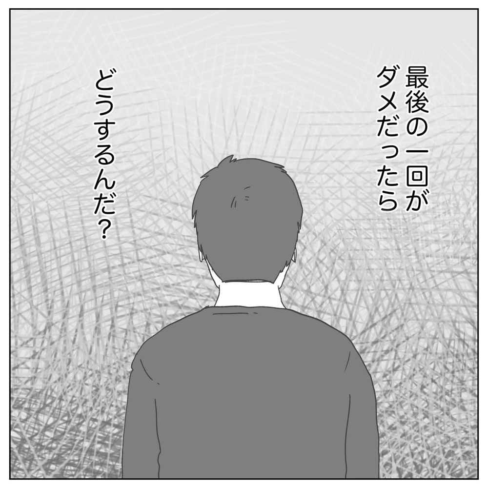最後の1回がダメだったらどうする…!? 追い詰められた夫【原因は俺…？ Vol.19】