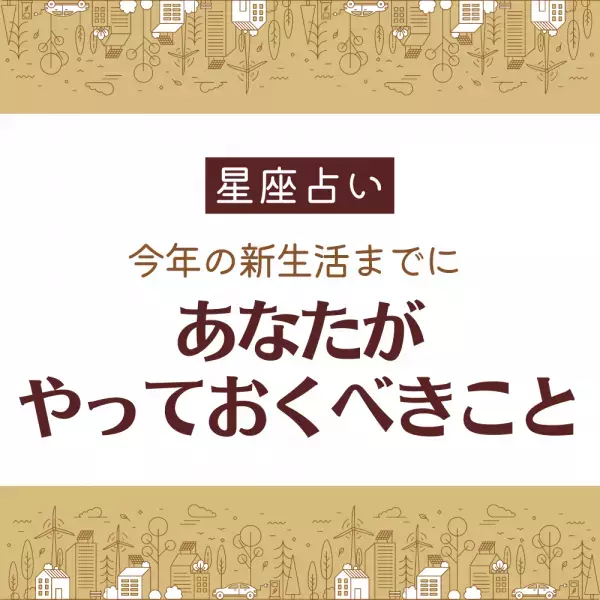 【星座占い】今年の新生活までに「あなたがやっておくべきこと」は？