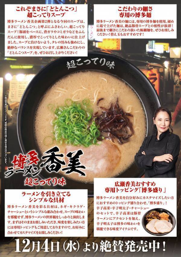 福岡出身で無類の豚骨ラーメン好きな広瀬香美さんがラーメンプロデューサーとして花月嵐に登場！第2弾は、『博多ラーメン香美-超こってり味-』12月4日(水)花月嵐全店で販売スタート!！