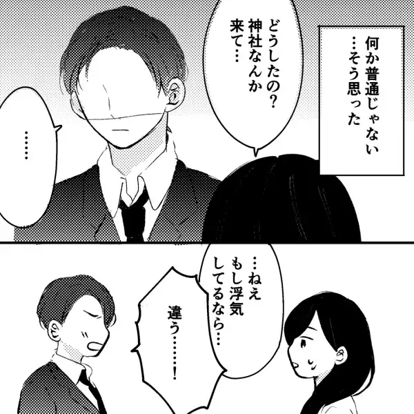 ＜夫の様子がおかしい…＞「もし浮気しているなら…」⇒「違う！」神社から出てきた夫。問い詰めると【予想外の発言】をされ唖然…