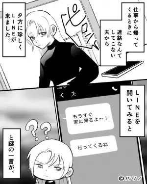 夫「もうすぐ家に帰るよ～！」珍しく”帰宅報告のLINE”。しかし直後、夫「行ってくるね」私「変だな…？」⇒夫を出迎えた結果…玄関が”修羅場”と化す！？