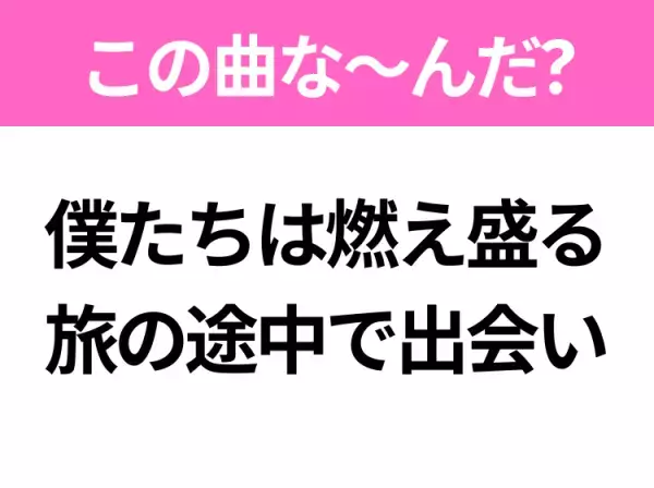 【ヒット曲クイズ】歌詞「僕たちは燃え盛る旅の途中で出会い」で有名な曲は？大ヒットアニメ映画の主題歌！