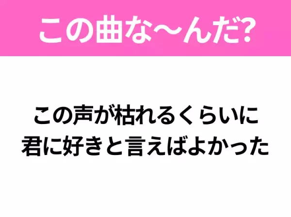 【ヒット曲クイズ】歌詞「この声が枯れるくらいに 君に好きと言えばよかった」で有名な曲は？大ヒットラブソング！