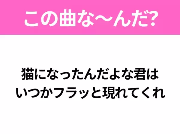 【ヒット曲クイズ】歌詞「猫になったんだよな君は いつかフラッと現れてくれ」で有名な曲は？大ヒットラブソング！