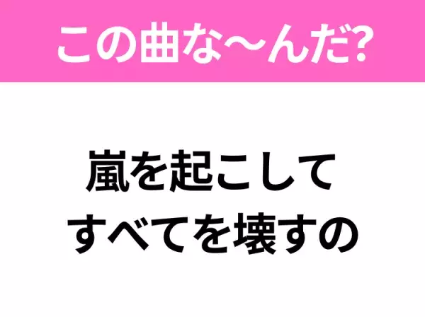 【ヒット曲クイズ】歌詞「嵐を起こして すべてを壊すの」で有名な曲は？平成のヒットソング！