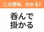 【昭和or Z世代どっち？】「呑んで掛かる」この日本語わかりますか？