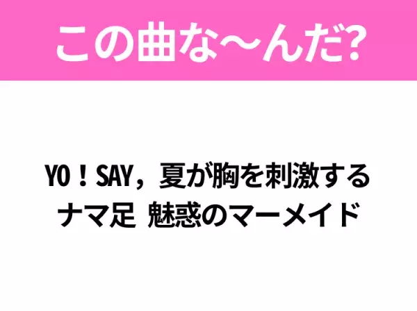 【夏うたクイズ】歌詞「YO！SAY，夏が胸を刺激する ナマ足 魅惑のマーメイド」で有名な曲は？MVが特徴的なあの曲！