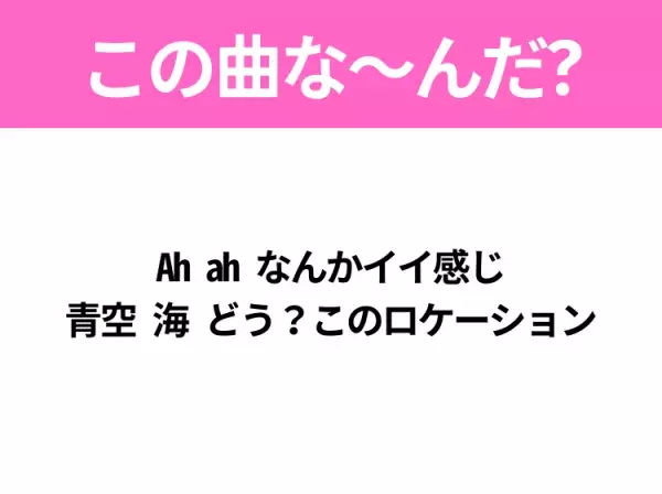 【夏うたクイズ】歌詞「Ah ah なんかイイ感じ 青空 海 どう？このロケーション」で有名な曲は？平成のヒットソング！