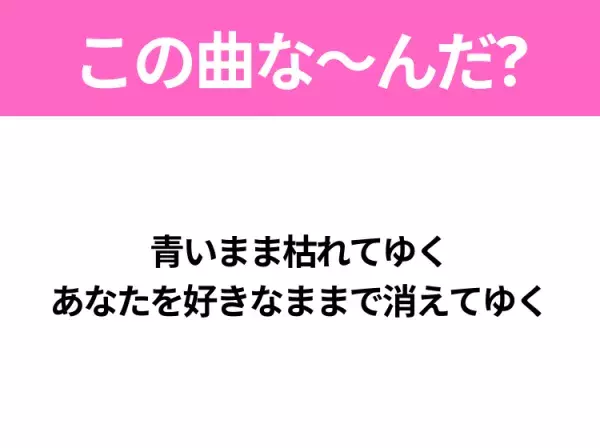 【ヒット曲クイズ】歌詞「青いまま枯れてゆく あなたを好きなままで消えてゆく」で有名な曲は？切ないラブソング！