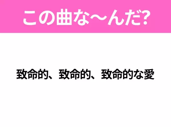 【ヒット曲クイズ】歌詞「致命的、致命的、致命的な愛」で有名な曲は？大ヒットアニメの主題歌！