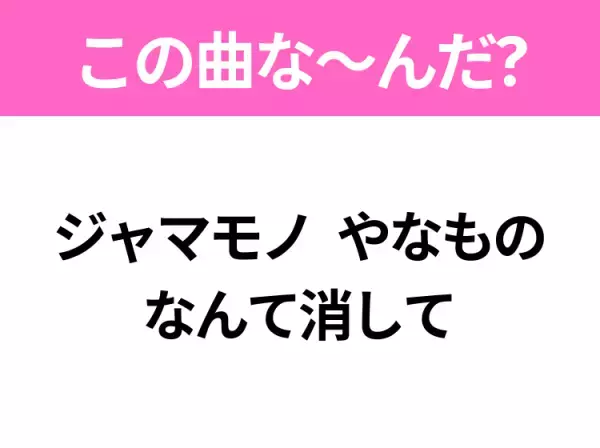 【ヒット曲クイズ】歌詞「ジャマモノ やなもの なんて消して」で有名な曲は？大ヒット映画の主題歌！